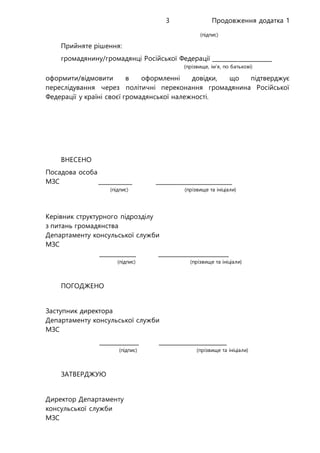 Продовження додатка 13
(підпис)
Прийняте рішення:
громадянину/громадянці Російської Федерації _____________________
(прізвище, ім’я, по батькові)
оформити/відмовити в оформленні довідки, що підтверджує
переслідування через політичні переконання громадянина Російської
Федерації у країні своєї громадянської належності.
ВНЕСЕНО
Посадова особа
МЗС ____________ ___________________________
(підпис) (прізвище та ініціали)
Керівник структурного підрозділу
з питань громадянства
Департаменту консульської служби
МЗС
_____________ _________________________
(підпис) (прізвище та ініціали)
ПОГОДЖЕНО
Заступник директора
Департаменту консульської служби
МЗС
______________ ________________________
(підпис) (прізвище та ініціали)
ЗАТВЕРДЖУЮ
Директор Департаменту
консульської служби
МЗС
 