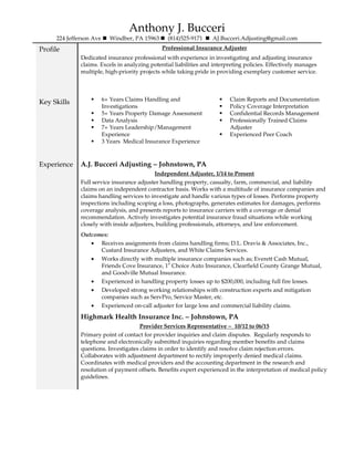 Anthony J. Bucceri
224 Jefferson Ave Windber, PA 15963 (814)525-9171 AJ.Bucceri.Adjusting@gmail.com
Profile Professional Insurance Adjuster
Dedicated insurance professional with experience in investigating and adjusting insurance
claims. Excels in analyzing potential liabilities and interpreting policies. Effectively manages
multiple, high-priority projects while taking pride in providing exemplary customer service.
Key Skills 6+ Years Claims Handling and
Investigations
5+ Years Property Damage Assessment
Data Analysis
7+ Years Leadership/Management
Experience
3 Years Medical Insurance Experience
Claim Reports and Documentation
Policy Coverage Interpretation
Confidential Records Management
Professionally Trained Claims
Adjuster
Experienced Peer Coach
Experience A.J. Bucceri Adjusting – Johnstown, PA
Independent Adjuster, 1/14 to Present
Full service insurance adjuster handling property, casualty, farm, commercial, and liability
claims on an independent contractor basis. Works with a multitude of insurance companies and
claims handling services to investigate and handle various types of losses. Performs property
inspections including scoping a loss, photographs, generates estimates for damages, performs
coverage analysis, and presents reports to insurance carriers with a coverage or denial
recommendation. Actively investigates potential insurance fraud situations while working
closely with inside adjusters, building professionals, attorneys, and law enforcement.
Outcomes:
• Receives assignments from claims handling firms; D.L. Dravis & Associates, Inc.,
Custard Insurance Adjusters, and White Claims Services.
• Works directly with multiple insurance companies such as; Everett Cash Mutual,
Friends Cove Insurance, 1
st
Choice Auto Insurance, Clearfield County Grange Mutual,
and Goodville Mutual Insurance.
• Experienced in handling property losses up to $200,000, including full fire losses.
• Developed strong working relationships with construction experts and mitigation
companies such as ServPro, Service Master, etc.
• Experienced on-call adjuster for large loss and commercial liability claims.
Highmark Health Insurance Inc. – Johnstown, PA
Provider Services Representative – 10/12 to 06/15
Primary point of contact for provider inquiries and claim disputes. Regularly responds to
telephone and electronically submitted inquiries regarding member benefits and claims
questions. Investigates claims in order to identify and resolve claim rejection errors.
Collaborates with adjustment department to rectify improperly denied medical claims.
Coordinates with medical providers and the accounting department in the research and
resolution of payment offsets. Benefits expert experienced in the interpretation of medical policy
guidelines.
 