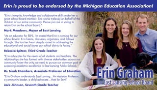 "Erin's integrity, knowledge and collaborative skills make her a
great school board member. She works tirelessly on behalf of the
children of our entire community. Please join me in voting to
retain Erin on the school board."
Mark Meadows, Mayor of East Lansing
“As an educator for ELPS, I’m elated that Erin is running for our
school board. Erin listens, discusses, organizes, and follows
through. She has her heart deeply rooted in addressing the
educational and social issues our school district is facing.”
Rebecca Spitzer, Third-Grade Teacher
“Erin advocates for the needs of all students and teachers. The
relationships she has formed with diverse stakeholders across our
community foster the unity we need to pursue our common goal of
sustaining academic excellence in East Lansing Public Schools.”
Dr. Terah Chambers, Associate Professor of Education
"Erin Graham understands East Lansing…An Assistant Professor,
a community leader, a child advocate…Vote for Erin!"
Jack Johnson, Seventh-Grade Teacher
ErinGrahamforEastLansingSchoolBoard
ErinGrahamforEastLansingSchoolBoard
Erin is proud to be endorsed by the Michigan Education Association!
 