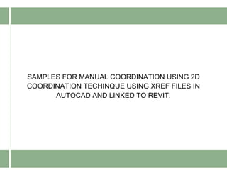 SAMPLES FOR MANUAL COORDINATION USING 2D
COORDINATION TECHINQUE USING XREF FILES IN
AUTOCAD AND LINKED TO REVIT.
 