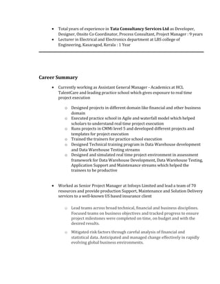 • Total years of experience in Tata Consultancy Services Ltd as Developer,
Designer, Onsite Co Coordinator, Process Consultant, Project Manager : 9 years
• Lecturer in Electrical and Electronics department at LBS college of
Engineering, Kasaragod, Kerala : 1 Year
Career Summary
• Currently working as Assistant General Manager - Academics at HCL
TalentCare and leading practice school which gives exposure to real time
project execution
o Designed projects in different domain like financial and other business
domain
o Executed practice school in Agile and waterfall model which helped
scholars to understand real time project execution
o Runs projects in CMMi level 5 and developed different projects and
templates for project execution
o Trained the trainers for practice school execution
o Designed Technical training program in Data Warehouse development
and Data Warehouse Testing streams
o Designed and simulated real time project environment in assessment
framework for Data Warehouse Development, Data Warehouse Testing,
Application Support and Maintenance streams which helped the
trainees to be productive
• Worked as Senior Project Manager at Infosys Limited and lead a team of 70
resources and provide production Support, Maintenance and Solution Delivery
services to a well-known US based insurance client
o Lead teams across broad technical, financial and business disciplines.
Focused teams on business objectives and tracked progress to ensure
project milestones were completed on time, on budget and with the
desired results.
o Mitigated risk factors through careful analysis of financial and
statistical data. Anticipated and managed change effectively in rapidly
evolving global business environments.
 