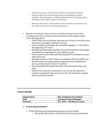 o Defined processes and tools best suited to each project. Moved
between agile and waterfall approaches depending on project
specifics and client goals, creating detailed project road maps, plans,
schedules and work breakdown structures.
o Motivate the team to achieve the business objectives and mentored
the team to meet their individual aspiration
• Worked as Developer, Tester, Process Consultant, Project Lead, at Tata
Consultancy Services. During this period associated with multiple clients
across the geographies
o Played a key role as developer and been part of many successful project
and made remarkable contribution to team
o Learnt multiple technologies like assembly language, C++, Java, SQL in
the beginning of IT career.
o Exhibited good grasping capability and switched between technologies
and helped my organization to meet different needs
o Used communication skills and networking skill to build good connect
with client team
o Managed all phases of the software development lifecycle (SDLC) and
delivered industry leading software application that simplified the
process and improved revenue of customer
o Ensured quality deliverables through careful planning, testing , QA
effort
o Played a role of process consultant for an account and improved
customer satisfaction index from 1/5 to 5/5 and moved the company
status to preferred vendor
Career Details
Organization HCL TalentCare Pvt Limited
Role Assistant General Manager
Duration Oct 2015 – Till Date (1+ year)
• Current Responsibilities
 Project Planning and implementing project execution models
o Interacted with customer to understand the training requirement
 