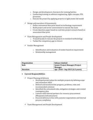 o Design and development of projects for training batches
o Conducting training in software engineering, Agile concepts, ITIL
processes
o Execute the project by applying projects in Agile/water fall model
 Design and execution of Assessments
o Define assessment blue print based on technology requirement
o Build project and server environment to execute the exam
o Create Question paper based on real time project scenario based on
assessment blue print
 Team Management and People development
o Trained faculty to execute the projects in standard methodology
o Tacked the competency gap to closure
 Vendor Management
o Identification and evaluation of vendor based on requirement
o Relationship management
Organization Infosys Limited
Role Senior Project Manager/Project
Manager
Duration Apr 2010 – Sep 2015 (4.5 years)
• Current Responsibilities
 Project Planning & Delivery
o Developed project plans for multiple projects by defining scope
and estimation effort
o Defined and monitored the progress, problems, risks and
recommended solutions
o Identified the articulated risks, mitigation strategies and created
contingency plan
o Liaisons with internal partners for resource procurement
(Manpower/infrastructure)
o Ensured delivery in line with customer expectations and internal
process compliance
 Team Management and People Development
 