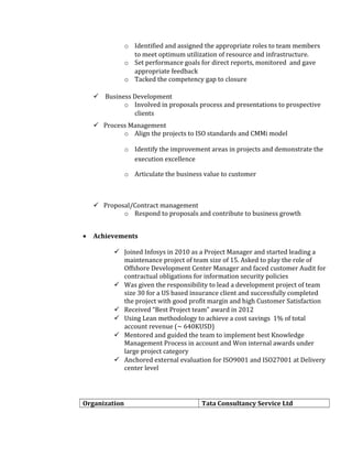 o Identified and assigned the appropriate roles to team members
to meet optimum utilization of resource and infrastructure.
o Set performance goals for direct reports, monitored and gave
appropriate feedback
o Tacked the competency gap to closure
 Business Development
o Involved in proposals process and presentations to prospective
clients
 Process Management
o Align the projects to ISO standards and CMMi model
o Identify the improvement areas in projects and demonstrate the
execution excellence
o Articulate the business value to customer
 Proposal/Contract management
o Respond to proposals and contribute to business growth
• Achievements
 Joined Infosys in 2010 as a Project Manager and started leading a
maintenance project of team size of 15. Asked to play the role of
Offshore Development Center Manager and faced customer Audit for
contractual obligations for information security policies
 Was given the responsibility to lead a development project of team
size 30 for a US based insurance client and successfully completed
the project with good profit margin and high Customer Satisfaction
 Received “Best Project team” award in 2012
 Using Lean methodology to achieve a cost savings 1% of total
account revenue (~ 640KUSD)
 Mentored and guided the team to implement best Knowledge
Management Process in account and Won internal awards under
large project category
 Anchored external evaluation for ISO9001 and ISO27001 at Delivery
center level
Organization Tata Consultancy Service Ltd
 