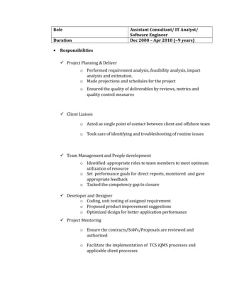 Role Assistant Consultant/ IT Analyst/
Software Engineer
Duration Dec 2000 – Apr 2010 (~9 years)
• Responsibilities
 Project Planning & Deliver
o Performed requirement analysis, feasibility analysis, impact
analysis and estimation.
o Made projections and schedules for the project
o Ensured the quality of deliverables by reviews, metrics and
quality control measures
 Client Liaison
o Acted as single point of contact between client and offshore team
o Took care of identifying and troubleshooting of routine issues
 Team Management and People development
o Identified appropriate roles to team members to meet optimum
utilization of resource
o Set performance goals for direct reports, monitored and gave
appropriate feedback
o Tacked the competency gap to closure
 Developer and Designer
o Coding, unit testing of assigned requirement
o Proposed product improvement suggestions
o Optimized design for better application performance
 Project Mentoring
o Ensure the contracts/SoWs/Proposals are reviewed and
authorized
o Facilitate the implementation of TCS iQMS processes and
applicable client processes
 