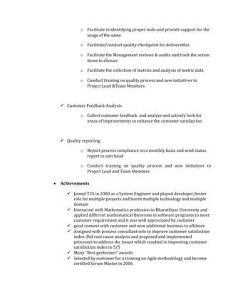 o Facilitate in identifying proper tools and provide support for the
usage of the same
o Facilitate/conduct quality checkpoint for deliverables
o Facilitate the Management reviews & audits and track the action
items to closure
o Facilitate the collection of metrics and analysis of metric data
o Conduct training on quality process and new initiatives to
Project Lead &Team Members
 Customer Feedback Analysis
o Collect customer feedback and analyze and actively look for
areas of improvements to enhance the customer satisfaction
 Quality reporting
o Report process compliance on a monthly basis and send status
report to unit head
o Conduct training on quality process and new initiatives to
Project Lead and Team Members
• Achievements
 Joined TCS in 2000 as a System Engineer and played developer/tester
role for multiple projects and learnt multiple technology and multiple
domain
 Interacted with Mathematics profession in Bharathiyar University and
applied different mathematical theorems in software programs to meet
customer requirement and it was well appreciated by customer
 good connect with customer and won additional business to offshore
 Assigned with process consultant role to improve customer satisfaction
index. Did root cause analysis and proposed and implemented
processes to address the issues which resulted in improving customer
satisfaction index to 5/5
 Many “Best performer” awards
 Selected by customer for a training on Agile methodology and become
certified Scrum Master in 2006
 