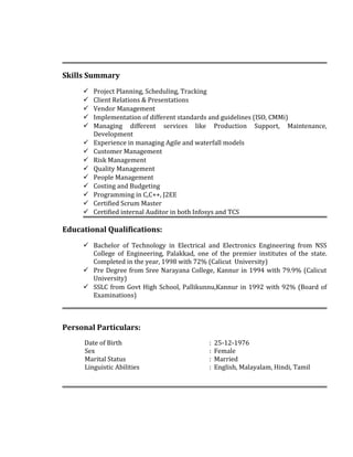 Skills Summary
 Project Planning, Scheduling, Tracking
 Client Relations & Presentations
 Vendor Management
 Implementation of different standards and guidelines (ISO, CMMi)
 Managing different services like Production Support, Maintenance,
Development
 Experience in managing Agile and waterfall models
 Customer Management
 Risk Management
 Quality Management
 People Management
 Costing and Budgeting
 Programming in C,C++, J2EE
 Certified Scrum Master
 Certified internal Auditor in both Infosys and TCS
Educational Qualifications:
 Bachelor of Technology in Electrical and Electronics Engineering from NSS
College of Engineering, Palakkad, one of the premier institutes of the state.
Completed in the year, 1998 with 72% (Calicut University)
 Pre Degree from Sree Narayana College, Kannur in 1994 with 79.9% (Calicut
University)
 SSLC from Govt High School, Pallikunnu,Kannur in 1992 with 92% (Board of
Examinations)
Personal Particulars:
Date of Birth : 25-12-1976
Sex : Female
Marital Status : Married
Linguistic Abilities : English, Malayalam, Hindi, Tamil
 