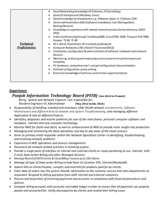 Technical
Proficiencies:
 Good Networking Knowledge(IPSchemes,IPSub netting)
 Good OS background (Windows,Linux)
 Good knowledgeof virtualization e.g.VMware,Hyper-V,V Sphere,ESXI
 Server administration skills(SoftwareInstallation,UserManagement,
Backup/Restore)
 Knowledgeorexperiencewith related networkservices(Activedirectory, DHCP,
DNS)
 VideoConferencingthroughTandberg6000, CiscoEX90, EX60, PolycomVSX7000,
Huawei TE 40, TE 60
 M.S.Word,PowerPoint,M.Soutlook professional
 ComputerNetworks S/Ws (PacketTracerand GNS3)
 Installation,configuration&administrationof software,hardware andnetwork
devices.
 Monitoring,analyzingandimprovingcurrentsystemsforperformance and
reliability.
 PC Hardware,networkprinter’ssetup/configuration/documentation.
 Outlookconfiguration,proxysetting.
 Extensive knowledgeof antivirusandremote supportproducts.
Experience:
Punjab Information Technology Board (PITB) (Jan 2015 to Present)
Being System and Network Engineer I am responsible for:
Resident Engineer/ VC Administrator (May 2012 to Dec 2015)
 Responsibility of handling installed and maintains LAN/ WLAN network environments, Software
Maintenance and different kind of network and System Troubleshooting, and managing different
Application & task at different Projects.
 Identifies, diagnoses and resolve problems for user of the main frame, personal computer software and
hardware, internet and new computer technology.
 Monitor NMS for faults and alerts, as well as enhancement of NMS to provide more insight into production.
 Managing and monitoring the daily operations and day to day tasks of the cloud services.
 Serve as primary initial responder within the Network Operations Center in identifying, troubleshooting,
and resolving network problems.
 Experience in NOC operations and process management.
 Document all network-related activities in ticketing system.
 Provide a single point of interface to internal and external clients on issues pertaining to our, Internet, VoIP,
E-mail, Data Center Billing and other Managed Services.
 ManageRecord of DATA Centre & Cloud Billing Invoices up to 250 Clients.
 Manage all type of Data center Billing include Rack-Co-location, VPS, Internet/Bandwidth.
 Submit bills to clients Prepare, compile, and mail bills for products paid for by clients.
 Enter data of orders into the system Provide information to the customer service and sales departments as
requested. Respond to billing questions from both internal and external customers
 Process and keep track of incoming payments and accounts in compliance with financial procedures and
policies.
 Compare billing accounts with accounts receivable ledger in order to ensure that all payments are properly
posted and accounted for. Verify discrepancies by clients, and resolve their billing issues
 