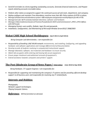  Send bill reminders to clients regarding outstanding accounts, Generate financial statements, and Prepare
reports detailing accounts receivable status.
 Perform other duties as assigned to support the continued success of self, team, department, and company.
 Deploy configure and maintain Time Attendance machine more then 80+ Police stations & PITB in Lahore.
 ManageScheduletimeand attendancesystem+ 600 employees and generatemonthly ReportsforHR in PITB.
 ManageComLab + 60 Pc and also maintain laboratory software and hardware.
 Managea Video ConferenceSession at Province(Punjab)levelin DCO’sand Commissioner’s,RPO’s,CPO’s Offices
with CMPunjab.
 Managing Domain users profile, Outlook, login IDs and passwords.
 Installation, Configuration, and Maintaining of Microsoft Window Server2012/ 2008/2003
Nishat CARE High School Sheikhupura (April 2011 to April 2012)
Being Computer Lab Administrator, I am responsible for:
 Responsibility of handling LAN/ WLAN network environments, and installing, Configuring, and upgrading
hardware and software applications and manage different kind of Documentation.
 Develop records of students involving in computerized instructional support.
 Manage laboratory software, test materials and hardware to ensure security.
 Watch lab occupants while entering and leaving lab secure equipment.
 Ensure proper treatment and authorized removal of equipment’s.
 Extend assistance towards computers and printers’ support.
The Post (khabrain Group of News Paper/ (Internship) (July 2010 to Sep 2010)
Being Hardware / IT support Engineer, I am responsible for:
 Responsible for supporting and maintaining the company’s IT systems and for providing efficient desktop
support to all business users and responsible for resolving any IT-related faults.
Interests and Hobbies:
Photography.
Network support technologies.
Playing Computer Games.
Reference: Will be furnished on demand.
 