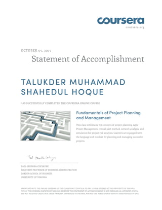 coursera.org
Statement of Accomplishment
OCTOBER 05, 2015
TALUKDER MUHAMMAD
SHAHEDUL HOQUE
HAS SUCCESSFULLY COMPLETED THE COURSERA ONLINE COURSE
Fundamentals of Project Planning
and Management
This class introduces the concepts of project planning, Agile
Project Management, critical path method, network analysis, and
simulation for project risk analysis. Learners are equipped with
the language and mindset for planning and managing successful
projects.
YAEL GRUSHKA-COCKAYNE
ASSISTANT PROFESSOR OF BUSINESS ADMINISTRATION
DARDEN SCHOOL OF BUSINESS
UNIVERSITY OF VIRGINIA
IMPORTANT NOTE: THE ONLINE OFFERING OF THIS CLASS IS NOT IDENTICAL TO ANY COURSE OFFERED AT THE UNIVERSITY OF VIRGINIA
("UVA"). THE COURSERA PARTICIPANT WHO HAS RECEIVED THIS STATEMENT OF ACCOMPLISHMENT IS NOT ENROLLED AS A STUDENT AT UVA,
HAS NOT RECEIVED CREDIT OR A GRADE FROM THE UNIVERSITY OF VIRGINIA, NOR HAS THE PARTICIPANT'S IDENTITY BEEN VERIFIED BY UVA.
 