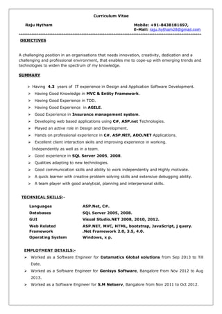 Curriculum Vitae
Raju Hytham Mobile: +91-8438181697,
E-Mail: raju.hytham28@gmail.com
------------------------------------------------------------------------------------------------------
OBJECTIVES
A challenging position in an organisations that needs innovation, creativity, dedication and a
challenging and professional environment, that enables me to cope-up with emerging trends and
technologies to widen the spectrum of my knowledge.
SUMMARY
 Having 4.3 years of IT experience in Design and Application Software Development.
 Having Good Knowledge in MVC & Entity Framework.
 Having Good Experience in TDD.
 Having Good Experience in AGILE.
 Good Experience in Insurance management system.
 Developing web based applications using C#, ASP.net Technologies.
 Played an active role in Design and Development.
 Hands on professional experience in C#, ASP.NET, ADO.NET Applications.
 Excellent client interaction skills and improving experience in working.
Independently as well as in a team.
 Good experience in SQL Server 2005, 2008.
 Qualities adapting to new technologies.
 Good communication skills and ability to work independently and Highly motivate.
 A quick learner with creative problem solving skills and extensive debugging ability.
 A team player with good analytical, planning and interpersonal skills.
TECHNICAL SKILLS:-
Languages ASP.Net, C#.
Databases SQL Server 2005, 2008.
GUI Visual Studio.NET 2008, 2010, 2012.
Web Related ASP.NET, MVC, HTML, bootstrap, JavaScript, j query.
Framework .Net Framework 2.0, 3.5, 4.0.
Operating System Windows, x p.
EMPLOYMENT DETAILS:-
 Worked as a Software Engineer for Datamatics Global solutions from Sep 2013 to Till
Date.
 Worked as a Software Engineer for Genisys Software, Bangalore from Nov 2012 to Aug
2013.
 Worked as a Software Engineer for S.M Netserv, Bangalore from Nov 2011 to Oct 2012.
 