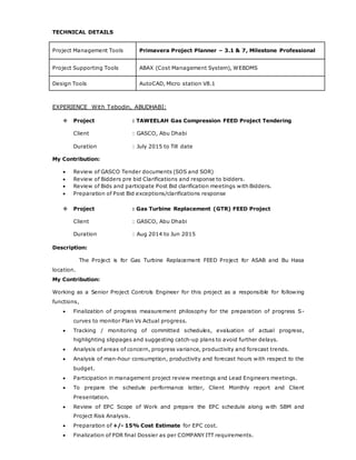 TECHNICAL DETAILS
Project Management Tools Primavera Project Planner – 3.1 & 7, Milestone Professional
Project Supporting Tools ABAX (Cost Management System), WEBDMS
Design Tools AutoCAD, Micro station V8.1
EXPERIENCE With Tebodin, ABUDHABI:
 Project : TAWEELAH Gas Compression FEED Project Tendering
Client : GASCO, Abu Dhabi
Duration : July 2015 to Till date
My Contribution:
 Review of GASCO Tender documents (SOS and SOR)
 Review of Bidders pre bid Clarifications and response to bidders.
 Review of Bids and participate Post Bid clarification meetings with Bidders.
 Preparation of Post Bid exceptions/clarifications response
 Project : Gas Turbine Replacement (GTR) FEED Project
Client : GASCO, Abu Dhabi
Duration : Aug 2014 to Jun 2015
Description:
The Project is for Gas Turbine Replacement FEED Project for ASAB and Bu Hasa
location.
My Contribution:
Working as a Senior Project Controls Engineer for this project as a responsible for following
functions,
 Finalization of progress measurement philosophy for the preparation of progress S-
curves to monitor Plan Vs Actual progress.
 Tracking / monitoring of committed schedules, evaluation of actual progress,
highlighting slippages and suggesting catch-up plans to avoid further delays.
 Analysis of areas of concern, progress variance, productivity and forecast trends.
 Analysis of man-hour consumption, productivity and forecast hours with respect to the
budget.
 Participation in management project review meetings and Lead Engineers meetings.
 To prepare the schedule performance letter, Client Monthly report and Client
Presentation.
 Review of EPC Scope of Work and prepare the EPC schedule along with SBM and
Project Risk Analysis.
 Preparation of +/- 15% Cost Estimate for EPC cost.
 Finalization of PDR final Dossier as per COMPANY ITT requirements.
 