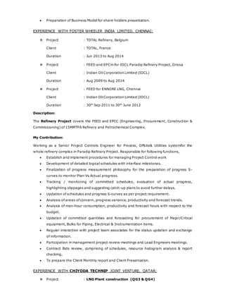  Preparation of Business Model for share holders presentation.
EXPERIENCE WITH FOSTER WHEELER INDIA LIMITED, CHENNAI:
 Project : TOTAL Refinery, Belgium
Client : TOTAL, France
Duration : Jun 2013 to Aug 2014
 Project : FEED and EPCm for IOCL Paradip Refinery Project, Orissa
Client : Indian Oil Corporation Limited (IOCL)
Duration : Aug 2009 to Aug 2014
 Project : FEED for ENNORE LNG, Chennai
Client : Indian Oil Corporation Limited (IOCL)
Duration : 30th
Sep 2011 to 30th
June 2012
Description:
The Refinery Project covers the FEED and EPCC (Engineering, Procurement, Construction &
Commissioning) of 15MMTPA Refinery and Petrochemical Complex.
My Contribution:
Working as a Senior Project Controls Engineer for Process, Offsite& Utilities systemfor the
whole refinery complex in Paradip Refinery Project. Responsible for following functions,
 Establish and implement procedures for managing Project Control work
 Development of detailed logical schedules with interface milestones.
 Finalization of progress measurement philosophy for the preparation of progress S-
curves to monitor Plan Vs Actual progress.
 Tracking / monitoring of committed schedules, evaluation of actual progress,
highlighting slippages and suggesting catch-up plans to avoid further delays.
 Updation of schedules and progress S-curves as per project requirement.
 Analysis of areas of concern, progress variance, productivity and forecast trends.
 Analysis of man-hour consumption, productivity and forecast hours with respect to the
budget.
 Updation of committed quantities and forecasting for procurement of Major/Critical
equipment, Bulks for Piping, Electrical & Instrumentation items.
 Regular interaction with project team associates for the status updation and exchange
of information.
 Participation in management project review meetings and Lead Engineers meetings.
 Contract Bids review, comprising of schedules, resource histogram analysis & report
checking,
 To prepare the Client Monthly report and Client Presentation.
EXPERIENCE WITH CHIYODA TECHNIP JOINT VENTURE, QATAR:
 Project : LNG Plant construction (QG3 & QG4)
 