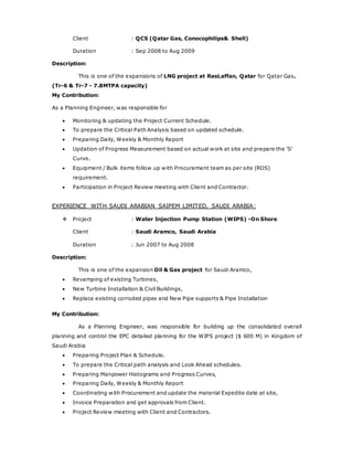 Client : QCS (Qatar Gas, Conocophilips& Shell)
Duration : Sep 2008 to Aug 2009
Description:
This is one of the expansions of LNG project at RasLaffan, Qatar for Qatar Gas.
(Tr-6 & Tr-7 - 7.8MTPA capacity)
My Contribution:
As a Planning Engineer, was responsible for
 Monitoring & updating the Project Current Schedule.
 To prepare the Critical Path Analysis based on updated schedule.
 Preparing Daily, Weekly & Monthly Report
 Updation of Progress Measurement based on actual work at site and prepare the ‘S’
Curve.
 Equipment / Bulk items follow up with Procurement team as per site (ROS)
requirement.
 Participation in Project Review meeting with Client and Contractor.
EXPERIENCE WITH SAUDI ARABIAN SAIPEM LIMITED, SAUDI ARABIA:
 Project : Water Injection Pump Station (WIPS) -On Shore
Client : Saudi Aramco, Saudi Arabia
Duration : Jun 2007 to Aug 2008
Description:
This is one of the expansion Oil & Gas project for Saudi Aramco,
 Revamping of existing Turbines,
 New Turbine Installation & Civil Buildings,
 Replace existing corroded pipes and New Pipe supports & Pipe Installation
My Contribution:
As a Planning Engineer, was responsible for building up the consolidated overall
planning and control the EPC detailed planning for the WIPS project ($ 600 M) in Kingdom of
Saudi Arabia
 Preparing Project Plan & Schedule.
 To prepare the Critical path analysis and Look Ahead schedules.
 Preparing Manpower Histograms and Progress Curves,
 Preparing Daily, Weekly & Monthly Report
 Coordinating with Procurement and update the material Expedite date at site,
 Invoice Preparation and get approvals from Client.
 Project Review meeting with Client and Contractors.
 