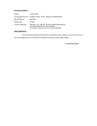 Personal Details:
D.O.B : 19.06.1981
Language's Known : English, Hindi, Tamil, Telugu and Malayalam
Marital Status : Married
Nationality : Indian
Current Address : Plot No:71 A, Flat-F4, Chozhan Malli Apartments,
Varadharajan Street, Nehru Nagar,
Chrompet, Chennai-44. Ph: 044-22235204
DECLARATION:
I hereby declare that the information furnished by me as above is true to the best of
my knowledge and no information or details have been intentionally hidden.
R.DHANASEKARAN
 