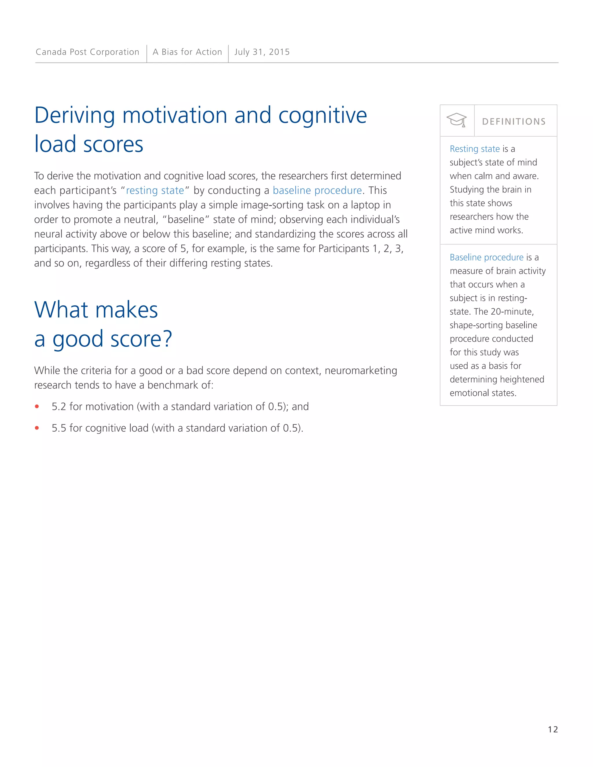 12
A Bias for Action July 31, 2015Canada Post Corporation
Deriving motivation and cognitive
load scores
To derive the motivation and cognitive load scores, the researchers first determined
each participant’s “resting state” by conducting a baseline procedure. This
involves having the participants play a simple image-sorting task on a laptop in
order to promote a neutral, “baseline” state of mind; observing each individual’s
neural activity above or below this baseline; and standardizing the scores across all
participants. This way, a score of 5, for example, is the same for Participants 1, 2, 3,
and so on, regardless of their differing resting states.
What makes
a good score?
While the criteria for a good or a bad score depend on context, neuromarketing
research tends to have a benchmark of:
•	 5.2 for motivation (with a standard variation of 0.5); and
•	 5.5 for cognitive load (with a standard variation of 0.5).
Resting state is a
subject’s state of mind
when calm and aware.
Studying the brain in
this state shows
researchers how the
active mind works.
Baseline procedure is a
measure of brain activity
that occurs when a
subject is in resting-
state. The 20-minute,
shape-sorting baseline
procedure conducted
for this study was
used as a basis for
determining heightened
emotional states.
DEFINITIONS
 