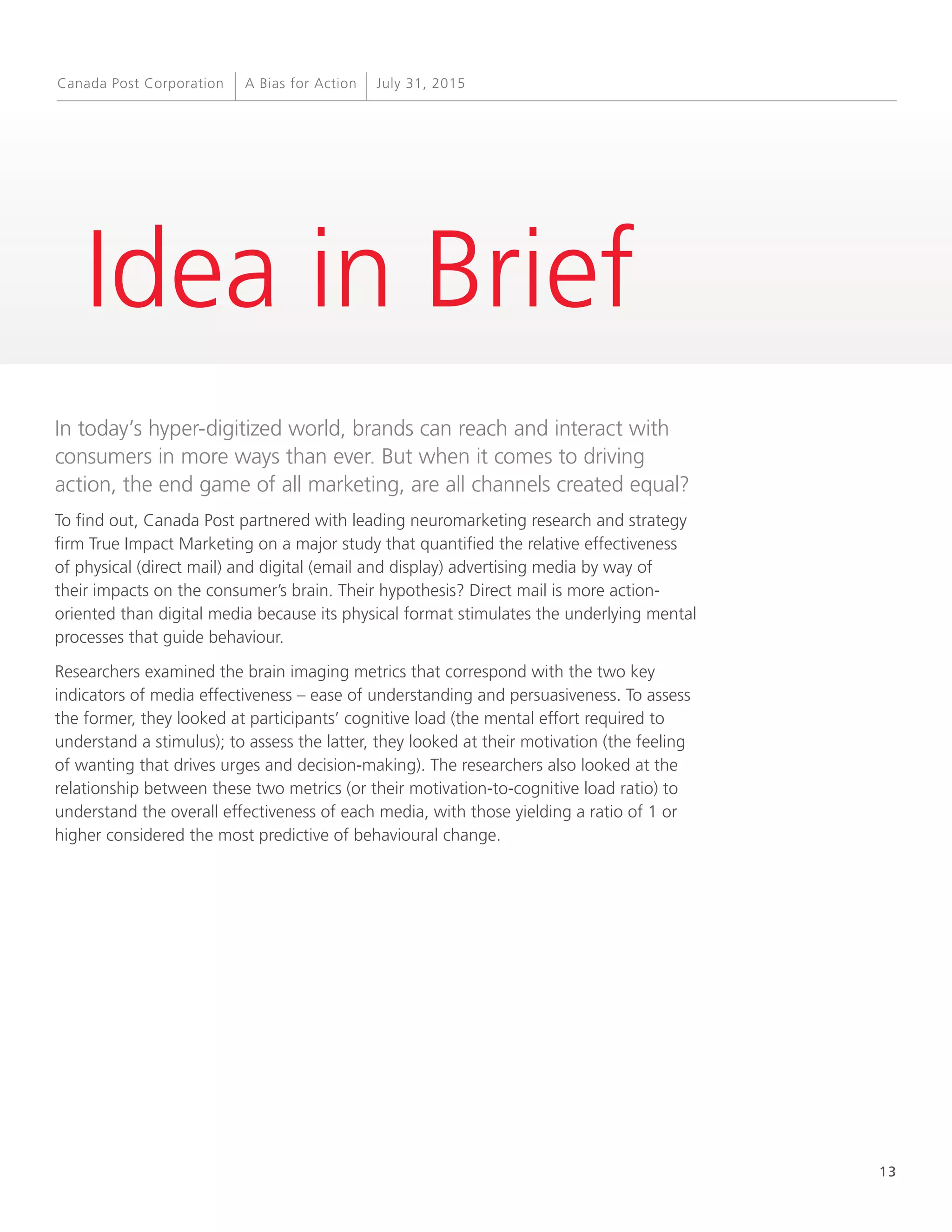 13
A Bias for Action July 31, 2015Canada Post Corporation
Idea in Brief
In today’s hyper-digitized world, brands can reach and interact with
consumers in more ways than ever. But when it comes to driving
action, the end game of all marketing, are all channels created equal?
To find out, Canada Post partnered with leading neuromarketing research and strategy
firm True Impact Marketing on a major study that quantified the relative effectiveness
of physical (direct mail) and digital (email and display) advertising media by way of
their impacts on the consumer’s brain. Their hypothesis? Direct mail is more action-
oriented than digital media because its physical format stimulates the underlying mental
processes that guide behaviour.
Researchers examined the brain imaging metrics that correspond with the two key
indicators of media effectiveness – ease of understanding and persuasiveness. To assess
the former, they looked at participants’ cognitive load (the mental effort required to
understand a stimulus); to assess the latter, they looked at their motivation (the feeling
of wanting that drives urges and decision-making). The researchers also looked at the
relationship between these two metrics (or their motivation-to-cognitive load ratio) to
understand the overall effectiveness of each media, with those yielding a ratio of 1 or
higher considered the most predictive of behavioural change.
 