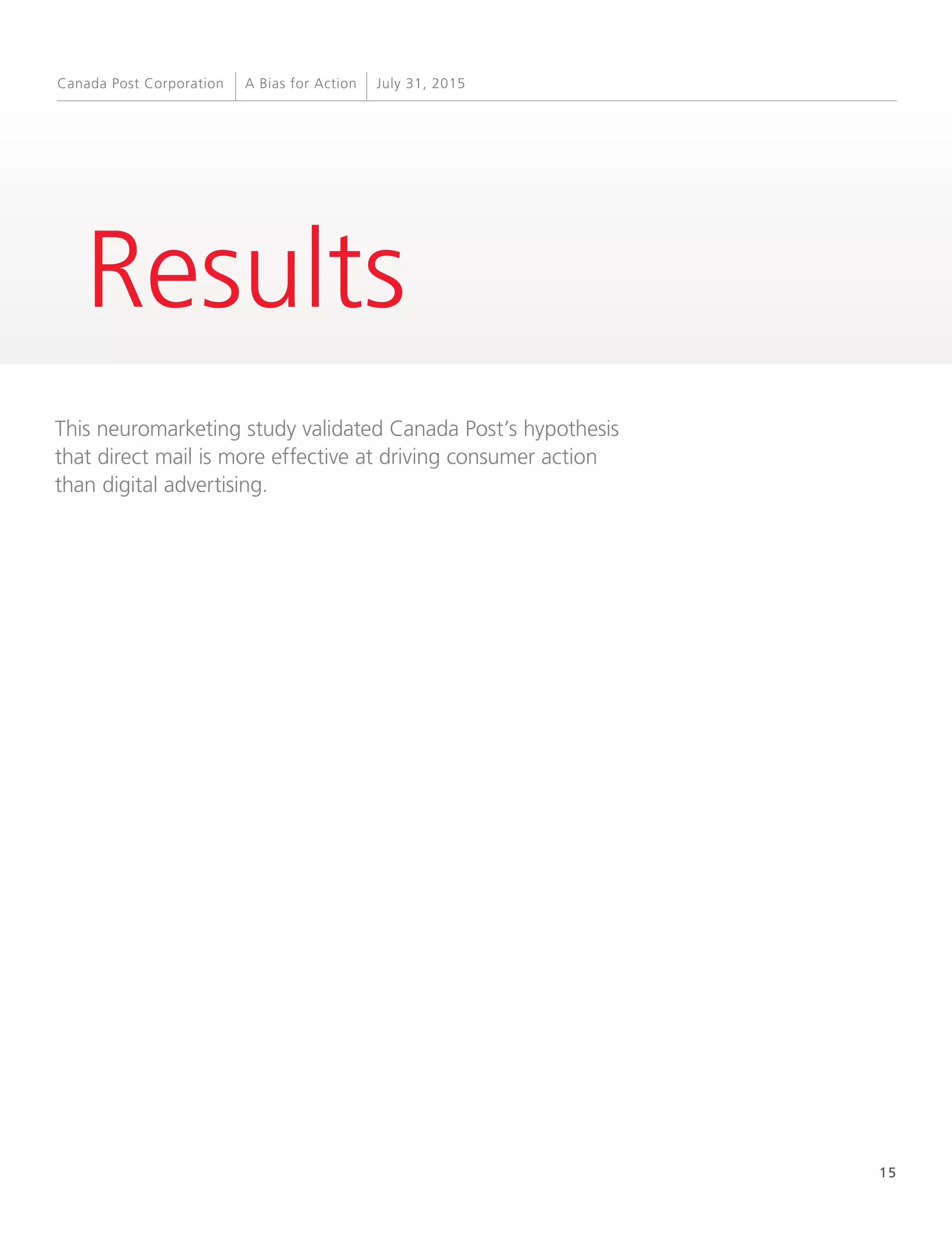 15
A Bias for Action July 31, 2015Canada Post Corporation
Results
This neuromarketing study validated Canada Post’s hypothesis
that direct mail is more effective at driving consumer action
than digital advertising.
 