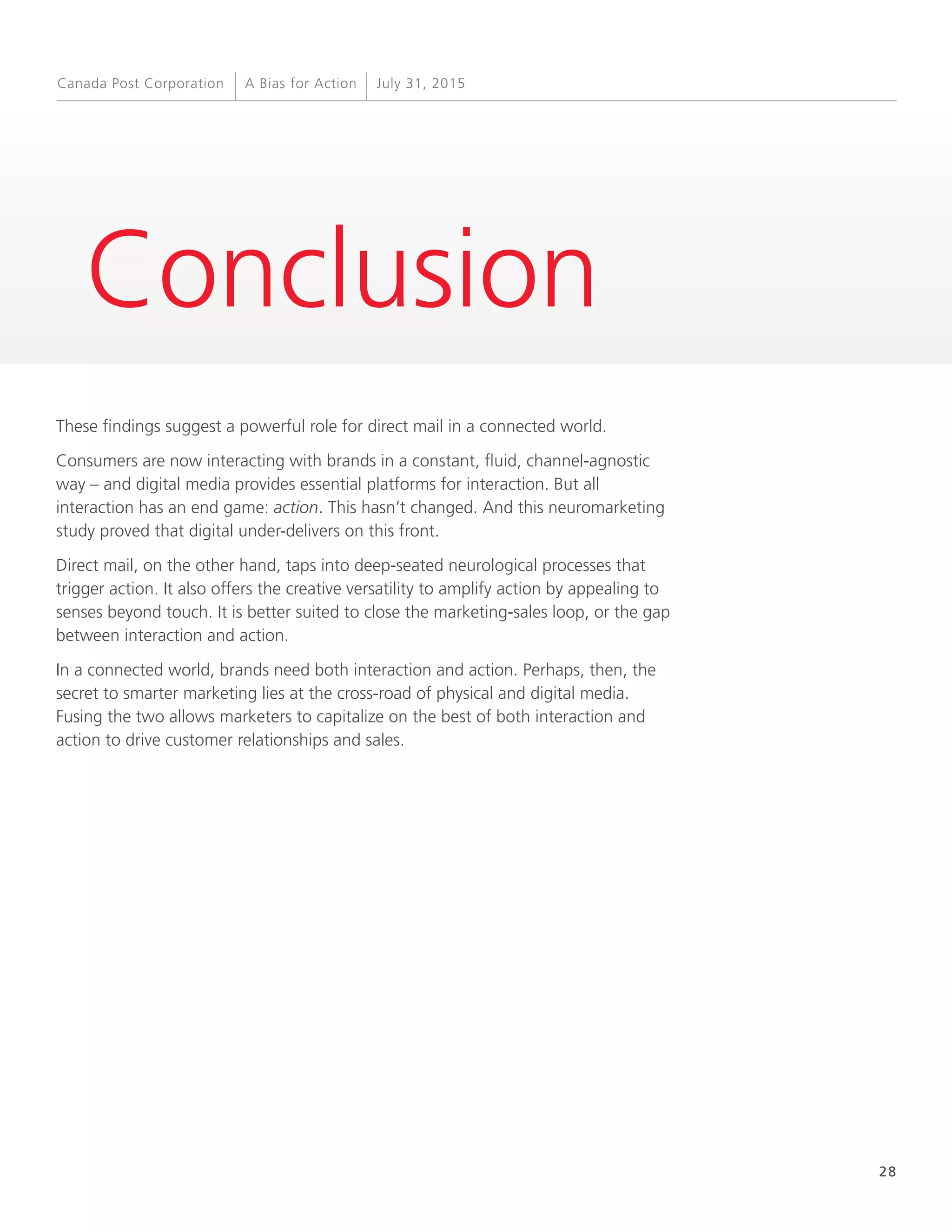 28
A Bias for Action July 31, 2015Canada Post Corporation
Conclusion
These findings suggest a powerful role for direct mail in a connected world.
Consumers are now interacting with brands in a constant, fluid, channel-agnostic
way – and digital media provides essential platforms for interaction. But all
interaction has an end game: action. This hasn’t changed. And this neuromarketing
study proved that digital under-delivers on this front.
Direct mail, on the other hand, taps into deep-seated neurological processes that
trigger action. It also offers the creative versatility to amplify action by appealing to
senses beyond touch. It is better suited to close the marketing-sales loop, or the gap
between interaction and action.
In a connected world, brands need both interaction and action. Perhaps, then, the
secret to smarter marketing lies at the cross-road of physical and digital media.
Fusing the two allows marketers to capitalize on the best of both interaction and
action to drive customer relationships and sales.
 