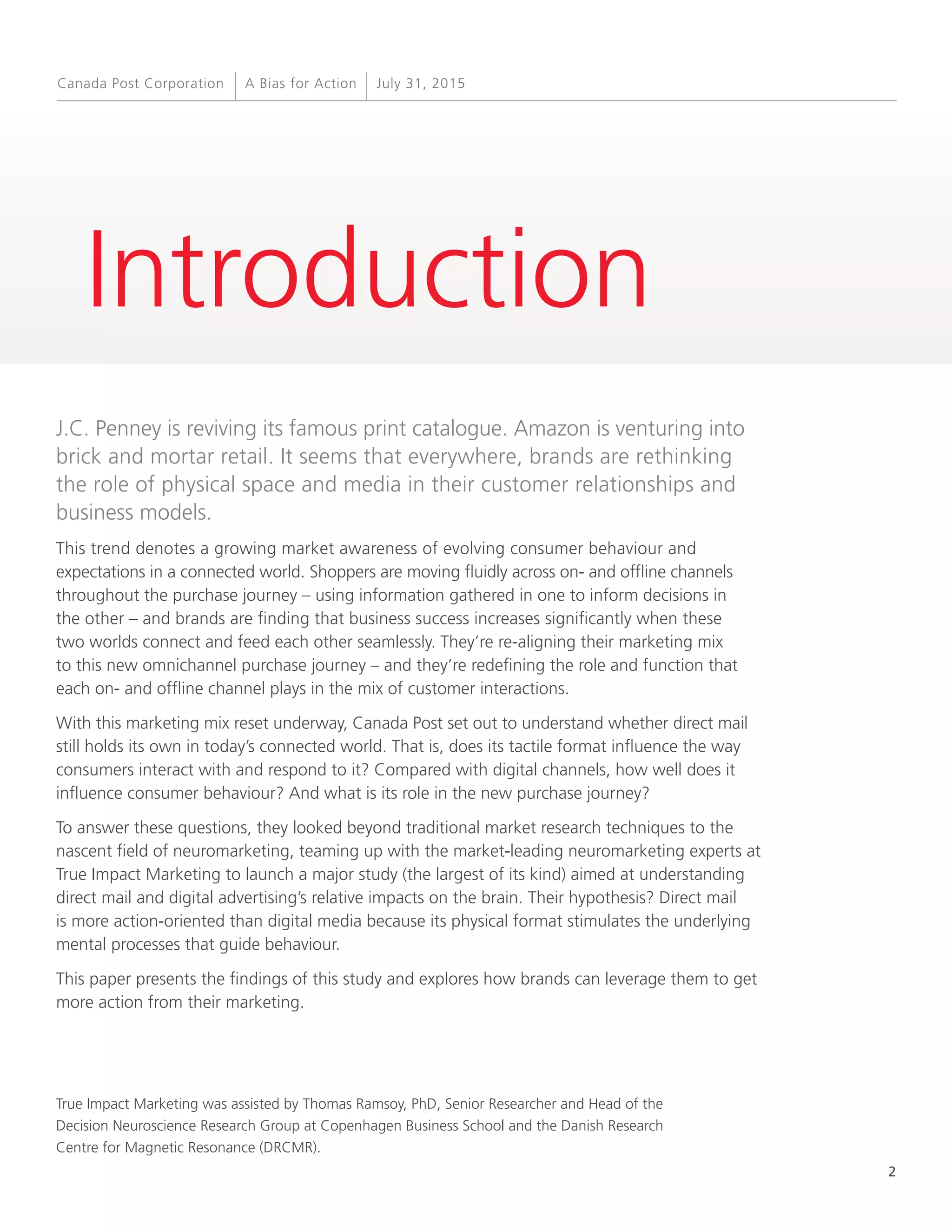 2
A Bias for Action July 31, 2015Canada Post Corporation
Introduction
J.C. Penney is reviving its famous print catalogue. Amazon is venturing into
brick and mortar retail. It seems that everywhere, brands are rethinking
the role of physical space and media in their customer relationships and
business models.
This trend denotes a growing market awareness of evolving consumer behaviour and
expectations in a connected world. Shoppers are moving fluidly across on- and offline channels
throughout the purchase journey – using information gathered in one to inform decisions in
the other – and brands are finding that business success increases significantly when these
two worlds connect and feed each other seamlessly. They’re re-aligning their marketing mix
to this new omnichannel purchase journey – and they’re redefining the role and function that
each on- and offline channel plays in the mix of customer interactions.
With this marketing mix reset underway, Canada Post set out to understand whether direct mail
still holds its own in today’s connected world. That is, does its tactile format influence the way
consumers interact with and respond to it? Compared with digital channels, how well does it
influence consumer behaviour? And what is its role in the new purchase journey?
To answer these questions, they looked beyond traditional market research techniques to the
nascent field of neuromarketing, teaming up with the market-leading neuromarketing experts at
True Impact Marketing to launch a major study (the largest of its kind) aimed at understanding
direct mail and digital advertising’s relative impacts on the brain. Their hypothesis? Direct mail
is more action-oriented than digital media because its physical format stimulates the underlying
mental processes that guide behaviour.
This paper presents the findings of this study and explores how brands can leverage them to get
more action from their marketing.
True Impact Marketing was assisted by Thomas Ramsoy, PhD, Senior Researcher and Head of the
Decision Neuroscience Research Group at Copenhagen Business School and the Danish Research
Centre for Magnetic Resonance (DRCMR).
 