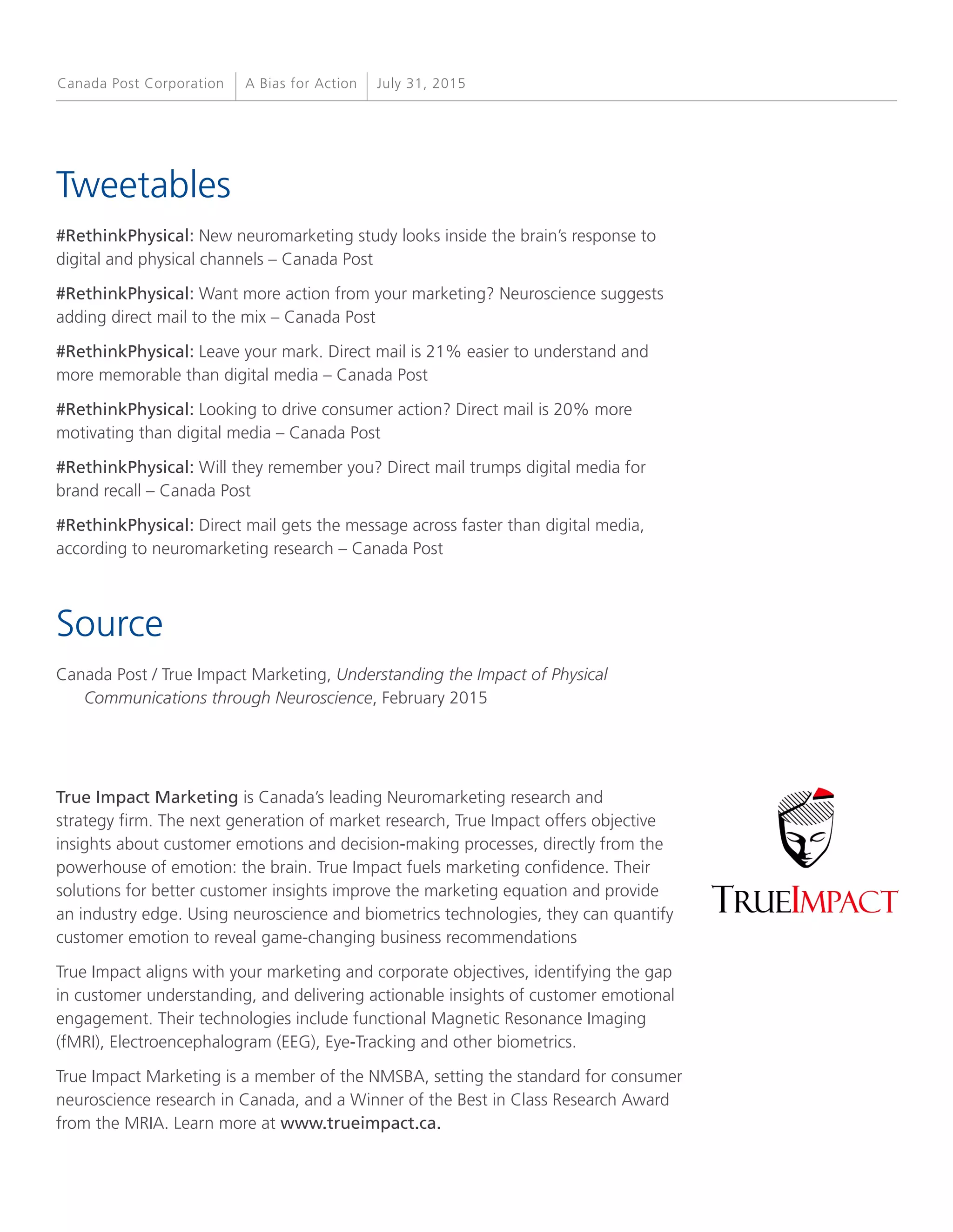 True Impact Marketing is Canada’s leading Neuromarketing research and
strategy firm. The next generation of market research, True Impact offers objective
insights about customer emotions and decision-making processes, directly from the
powerhouse of emotion: the brain. True Impact fuels marketing confidence. Their
solutions for better customer insights improve the marketing equation and provide
an industry edge. Using neuroscience and biometrics technologies, they can quantify
customer emotion to reveal game-changing business recommendations
True Impact aligns with your marketing and corporate objectives, identifying the gap
in customer understanding, and delivering actionable insights of customer emotional
engagement. Their technologies include functional Magnetic Resonance Imaging
(fMRI), Electroencephalogram (EEG), Eye-Tracking and other biometrics.
True Impact Marketing is a member of the NMSBA, setting the standard for consumer
neuroscience research in Canada, and a Winner of the Best in Class Research Award
from the MRIA. Learn more at www.trueimpact.ca.
Tweetables
#RethinkPhysical: New neuromarketing study looks inside the brain’s response to
digital and physical channels – Canada Post
#RethinkPhysical: Want more action from your marketing? Neuroscience suggests
adding direct mail to the mix – Canada Post
#RethinkPhysical: Leave your mark. Direct mail is 21% easier to understand and
more memorable than digital media – Canada Post
#RethinkPhysical: Looking to drive consumer action? Direct mail is 20% more
motivating than digital media – Canada Post
#RethinkPhysical: Will they remember you? Direct mail trumps digital media for
brand recall – Canada Post
#RethinkPhysical: Direct mail gets the message across faster than digital media,
according to neuromarketing research – Canada Post
Source
Canada Post / True Impact Marketing, Understanding the Impact of Physical
Communications through Neuroscience, February 2015
A Bias for Action July 31, 2015Canada Post Corporation
 