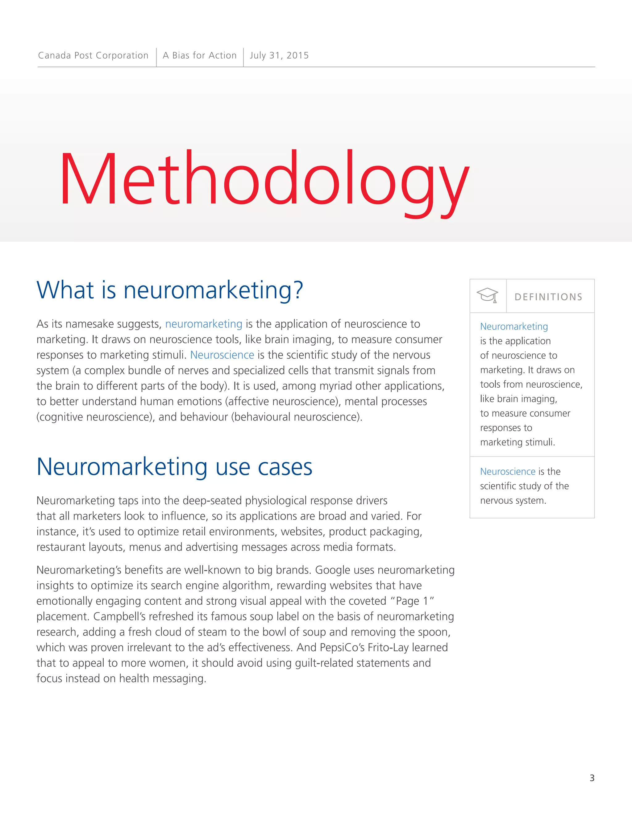 3
A Bias for Action July 31, 2015Canada Post Corporation
Methodology
What is neuromarketing?
As its namesake suggests, neuromarketing is the application of neuroscience to
marketing. It draws on neuroscience tools, like brain imaging, to measure consumer
responses to marketing stimuli. Neuroscience is the scientific study of the nervous
system (a complex bundle of nerves and specialized cells that transmit signals from
the brain to different parts of the body). It is used, among myriad other applications,
to better understand human emotions (affective neuroscience), mental processes
(cognitive neuroscience), and behaviour (behavioural neuroscience).
Neuromarketing use cases
Neuromarketing taps into the deep-seated physiological response drivers
that all marketers look to influence, so its applications are broad and varied. For
instance, it’s used to optimize retail environments, websites, product packaging,
restaurant layouts, menus and advertising messages across media formats.
Neuromarketing’s benefits are well-known to big brands. Google uses neuromarketing
insights to optimize its search engine algorithm, rewarding websites that have
emotionally engaging content and strong visual appeal with the coveted “Page 1”
placement. Campbell’s refreshed its famous soup label on the basis of neuromarketing
research, adding a fresh cloud of steam to the bowl of soup and removing the spoon,
which was proven irrelevant to the ad’s effectiveness. And PepsiCo’s Frito-Lay learned
that to appeal to more women, it should avoid using guilt-related statements and
focus instead on health messaging.
Neuromarketing
is the application
of neuroscience to
marketing. It draws on
tools from neuroscience,
like brain imaging,
to measure consumer
responses to
marketing stimuli.
Neuroscience is the
scientific study of the
nervous system.
DEFINITIONS
 