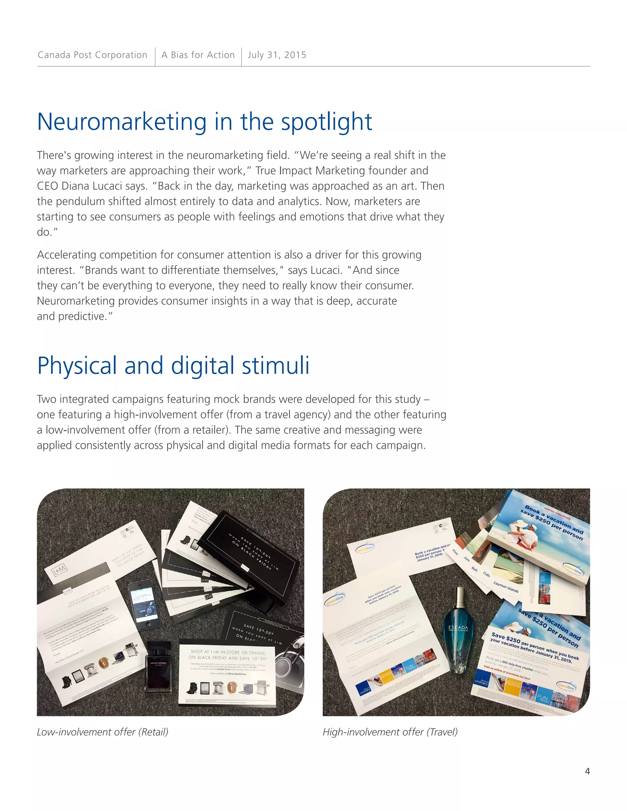 4
A Bias for Action July 31, 2015Canada Post Corporation
Neuromarketing in the spotlight
There's growing interest in the neuromarketing field. “We’re seeing a real shift in the
way marketers are approaching their work,” True Impact Marketing founder and
CEO Diana Lucaci says. “Back in the day, marketing was approached as an art. Then
the pendulum shifted almost entirely to data and analytics. Now, marketers are
starting to see consumers as people with feelings and emotions that drive what they
do.”
Accelerating competition for consumer attention is also a driver for this growing
interest. “Brands want to differentiate themselves," says Lucaci. "And since
they can’t be everything to everyone, they need to really know their consumer.
Neuromarketing provides consumer insights in a way that is deep, accurate
and predictive.”
Physical and digital stimuli
Two integrated campaigns featuring mock brands were developed for this study –
one featuring a high-involvement offer (from a travel agency) and the other featuring
a low-involvement offer (from a retailer). The same creative and messaging were
applied consistently across physical and digital media formats for each campaign.
Low-involvement offer (Retail) High-involvement offer (Travel)
 