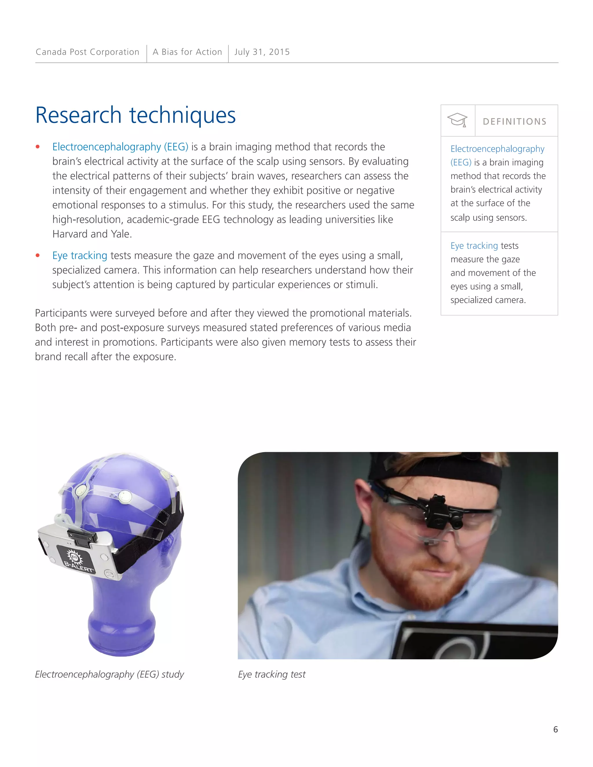 6
A Bias for Action July 31, 2015Canada Post Corporation
Research techniques
•	 Electroencephalography (EEG) is a brain imaging method that records the
brain’s electrical activity at the surface of the scalp using sensors. By evaluating
the electrical patterns of their subjects’ brain waves, researchers can assess the
intensity of their engagement and whether they exhibit positive or negative
emotional responses to a stimulus. For this study, the researchers used the same
high-resolution, academic-grade EEG technology as leading universities like
Harvard and Yale.
•	 Eye tracking tests measure the gaze and movement of the eyes using a small,
specialized camera. This information can help researchers understand how their
subject’s attention is being captured by particular experiences or stimuli.
Participants were surveyed before and after they viewed the promotional materials.
Both pre- and post-exposure surveys measured stated preferences of various media
and interest in promotions. Participants were also given memory tests to assess their
brand recall after the exposure.
Electroencephalography
(EEG) is a brain imaging
method that records the
brain’s electrical activity
at the surface of the
scalp using sensors.
Eye tracking tests
measure the gaze
and movement of the
eyes using a small,
specialized camera.
DEFINITIONS
Electroencephalography (EEG) study Eye tracking test
 