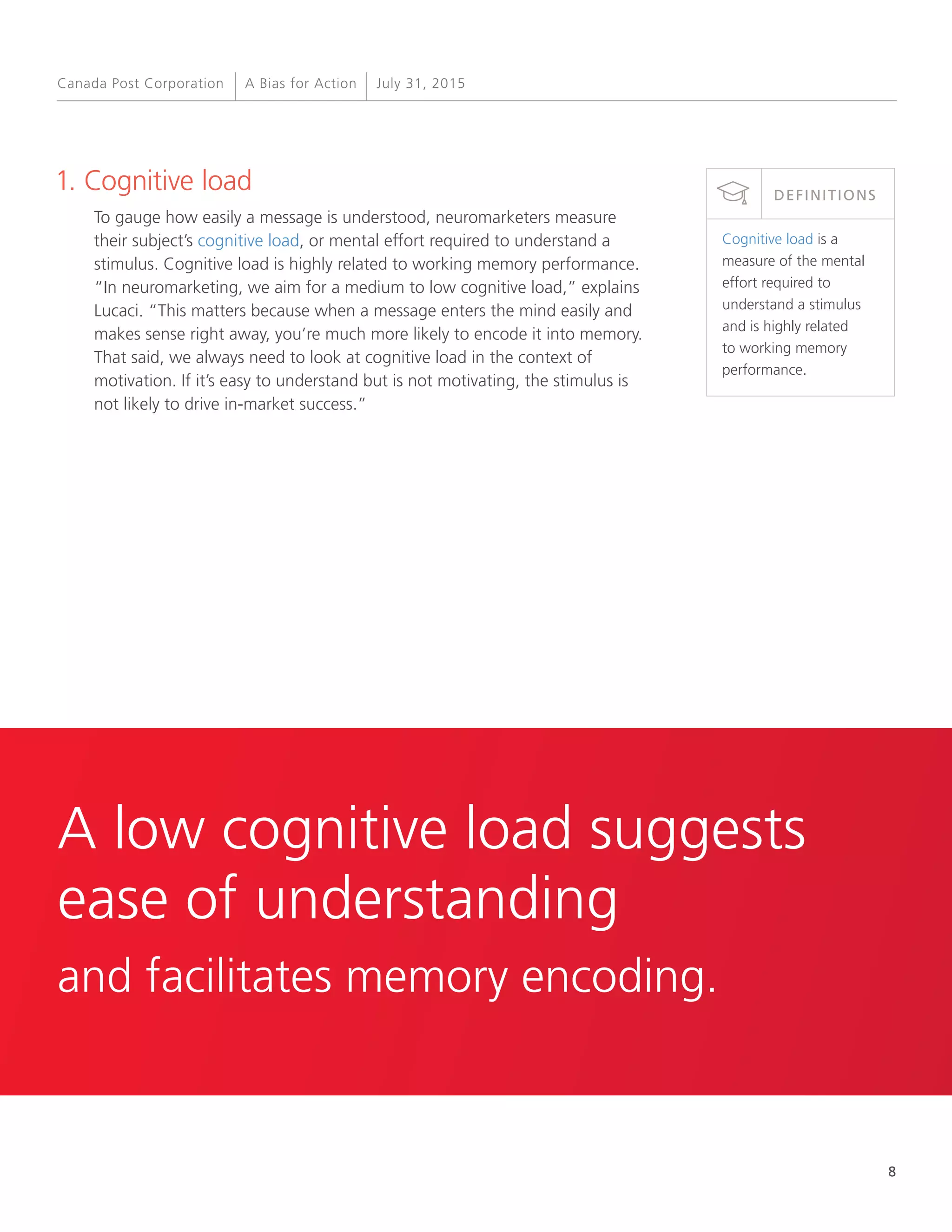 8
A Bias for Action July 31, 2015Canada Post Corporation
1. Cognitive load
To gauge how easily a message is understood, neuromarketers measure
their subject’s cognitive load, or mental effort required to understand a
stimulus. Cognitive load is highly related to working memory performance.
“In neuromarketing, we aim for a medium to low cognitive load,” explains
Lucaci. “This matters because when a message enters the mind easily and
makes sense right away, you’re much more likely to encode it into memory.
That said, we always need to look at cognitive load in the context of
motivation. If it’s easy to understand but is not motivating, the stimulus is
not likely to drive in-market success.”
Cognitive load is a
measure of the mental
effort required to
understand a stimulus
and is highly related
to working memory
performance.
DEFINITIONS
A low cognitive load suggests
ease of understanding
and facilitates memory encoding.
 