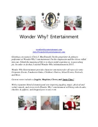 Wonder Why? Entertainment
wonderwhyentertainment.com
chris@wonderwhyentertainment.com
Greetings, my name is Chris J. MacDonald. I'm the proprietor & primary
performer at WonderWhy? entertainment. I'm the ringmasterand the clown rolled
into one. I think the meaning of life is to share joyful experiences, to pass along
joy. In order to do that, I started Wonder Why entertainmentin 2013.
Wonder Why Entertainment provides character entertainers for all types of events:
Corporate Events, Fundraiser Galas, Children's Parties, School Events, Festivals,
and More.
Current roster includes a Juggler, Magician, Clown, and Santa Claus!
With a signature blend of stunning and awe-inspiring juggling, magic, physical and
verbal comedy, and circus tricks Wonder Why? entertainment will bring oohs & aahs,
chuckles & guffaws, and dropped jaws to any event.
 