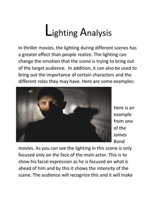 Lighting Analysis
In thriller movies, the lighting during different scenes has
a greater effect than people realize. The lighting can
change the emotion that the scene is trying to bring out
of the target audience. In addition, it can also be used to
bring out the importance of certain characters and the
different roles they may have. Here are some examples:
Here is an
example
from one
of the
James
Bond
movies. As you can see the lighting in this scene is only
focused only on the face of the main actor. This is to
show his facial expression as he is focused on what is
ahead of him and by this it shows the intensity of the
scene. The audience will recognize this and it will make
 