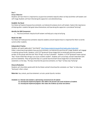 Day 3
Group Objective
Students will learn thatitis importantto say positivecomments towards others to help build their self-esteem and
self-image.Students will learn thatdoing the oppositeis considered bullying.
Establish the Need
Facilitator will explain howpositivecomments can help build someone else’s self-esteem. Explain the importance
of helpingother students feel good about themselves and how doing the oppositeis considered “bullying”
Identify the Skill Component
1. Positivecomments help build self-esteem and help put a stop to bullying
Model the Skill
Facilitator will makepositivecomments towards students and will explain howitis importantfor them to do the
same to other students.
Independent Practice
Students will watch webisode 3 “Josh North” http://www.stopbullying.gov/kids/webisodes/index.html
Video is about teachingstudents how positivecomments can help build a positiveself-image.Students will engage
in making a group Poster. Students in k/1st/2nd grade will drawimages that correlatewith positivecomments
written on the poster with the title “Nice Things I can Say To Another”. Students in 3rd/4th gradewill make a group
“Key” Poster titled “Nice things I can say to another student”. Students will cutout keys and will label them with
positivestatements. They will gluethe keys on a poster board and will drawimages that correlatewith the
statements on the keys. The keys show that the positivecomments are “keys” to help stop “bullying”.
Closure/Evaluation
Students will sharetheir poster with the facilitator and will sharehow the comments are “keys” to help stop
“bullying”in their school.
Materials: key cutouts, positivestatement cut outs, poster boards,markers
Standards 5.1: Promote and maintain a safe learning environment for all students
5.2: Developand implement programs that address the personal and social risk factors of students
5.3: Developand implement programs that reduce the incidence of school site violence
 