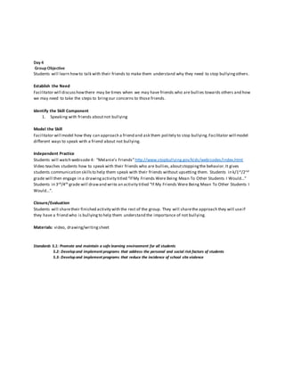 Day4
Group Objective
Students will learn howto talk with their friends to make them understand why they need to stop bullyingothers.
Establish the Need
Facilitator will discusshowthere may be times when we may have friends who are bullies towards others and how
we may need to take the steps to bringour concerns to those friends.
Identify the Skill Component
1. Speaking with friends aboutnot bullying
Model the Skill
Facilitator will model how they can approach a friend and ask them politely to stop bullying.Facilitator will model
different ways to speak with a friend about not bullying.
Independent Practice
Students will watch webisode 4: “Melanie’s Friends”http://www.stopbullying.gov/kids/webisodes/index.html
Video teaches students how to speak with their friends who are bullies,aboutstoppingthe behavior.It gives
students communication skillsto help them speak with their friends without upsetting them. Students in k/1st/2nd
grade will then engage in a drawing activity titled “If My Friends Were Being Mean To Other Students I Would…”
Students in 3rd/4th grade will drawand write an activity titled “If My Friends Were Being Mean To Other Students I
Would…”.
Closure/Evaluation
Students will sharetheir finished activity with the rest of the group. They will sharethe approach they will useif
they have a friend who is bullyingto help them understand the importance of not bullying.
Materials: video, drawing/writingsheet
Standards 5.1: Promote and maintain a safe learning environment for all students
5.2: Developand implement programs that address the personal and social risk factors of students
5.3: Developand implement programs that reduce the incidence of school site violence
 