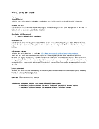 Week 3 Being The Victim
Day 1:
Group Objective
Students learn one important strategy to help stop the bullying:tellingtheir parents when they arebullied.
Establish the Need
Facilitator will discussthatone importantstrategy to use when being bullied is to tell their parents so that they can
take action if no response is given to the situation.
Identify the Skill Component
1. Strategy: speaking with their parent
Model the Skill
Facilitator will model how they can speak with their parent about what is happeningin school if they are bullied.
Explain thatit is not okay to make up lies but that it is importantto tell parents if it is true that they are being
bullied.
Independent Practice
Students will watch webisode 5: “KB’s Day” http://www.stopbullying.gov/kids/webisodes/index.html
There will be a group discussion aboutthe importanceof tellingtheir parents when they arebeing bullied.
Students will engage in an activity:MarshmallowSnowman. Students will makea snowman out of marshmallows.
Duringactivity,facilitator will monitor and assistin the completion of the snowman. This activity will reinforcethe
concept that they are unableto take careof things on their own and therefore need to always seek their parents
for help.
Closure/Evaluation
Students will sharehowthey needed help in completing their snowman and how in the same way they need help
from their parents when being bullied.
Materials: video, marshmallows,pretzels
Standards 5.1: Promote and maintain a safe learning environment for all students
5.2: Developand implement programs that address the personal and social risk factors of students
5.3: Developand implement programs that reduce the incidence of school site violence
 