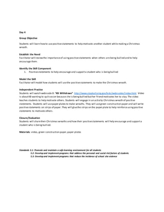 Day 4
Group Objective
Students will learn howto use positivestatements to help motivate another student while makinga Christmas
wreath.
Establish the Need
Facilitator will reviewthe importanceof usingpositivestatements when others are being bullied and to help
encourage them.
Identify the Skill Component
1. Positivestatements to help encourage and supporta student who is beingbullied
Model the Skill
Facilitator will model how students will usethe positivestatements to make the Christmas wreath.
Independent Practice
Students will watch webisode 8: “KB Withdraws” http://www.stopbullying.gov/kids/webisodes/index.html Video
is aboutKB wanting to quitsoccer because she is beingbullied buther friend motivates her to stay.The video
teaches students to help motivate others. Students will engage in an activity:Christmas wreath of positive
statements. Students will usepaper plates to make wreaths. They will usegreen construction paper and will write
positivestatements on strips of paper. They will gluethe strips on the paper plate to help reinforceusingpositive
statements to motivate others.
Closure/Evaluation
Students will sharetheir Christmas wreaths and how their positivestatements will help encourage and supporta
student who is being bullied.
Materials: video, green construction paper,paper plates
Standards 5.1: Promote and maintain a safe learning environment for all students
5.2: Developand implement programs that address the personal and social risk factors of students
5.3: Developand implement programs that reduce the incidence of school site violence
 