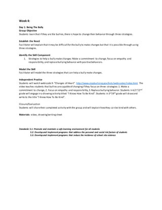 Week 4:
Day 1: Being The Bully
Group Objective
Students learn that if they are the bullies,there is hope to change their behavior through three strategies.
Establish the Need
Facilitator will explain thatitmay be difficultfor the bully to make changes but that itis possible through using
three strategies.
Identify the Skill Component
1. Strategies to help a bully make changes:Make a commitment to change, focus on empathy and
responsibility,and replacebullyingbehavior with positivebehaviors.
Model the Skill
Facilitator will model the three strategies that can help a bully make changes.
Independent Practice
Students will watch webisode 9: “Changes of Heart” http://www.stopbullying.gov/kids/webisodes/index.html The
video teaches students that bullies arecapableof changingif they focus on three strategies:1. Make a
commitment to change, 2. Focus on empathy and responsibility,3.Replace bullyingbehavior.Students in k/1st/2nd
grade will engage in a drawing activity titled “I Know How To Be Kind”. Students in 3rd/4th grade will drawand
write to the title “I Know How To Be Kind”.
Closure/Evaluation
Students will sharetheir completed activity with the group and will explain howthey ca n be kind with others.
Materials: video, drawing/writingsheet
Standards 5.1: Promote and maintain a safe learning environment for all students
5.2: Developand implement programs that address the personal and social risk factors of students
5.3: Developand implement programs that reduce the incidence of school site violence
 