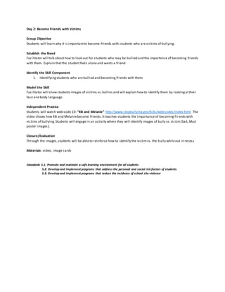 Day 2: Become Friends with Victims
Group Objective
Students will learn why it is importantto become friends with students who are victims of bullying.
Establish the Need
Facilitator will talk abouthow to look out for students who may be bullied and the importance of becoming friends
with them. Explain thatthe student feels aloneand wants a friend.
Identify the Skill Component
1. Identifyingstudents who arebullied and becoming friends with them
Model the Skill
Facilitator will showstudents images of victims vs.bullies and will explain howto identify them by lookingattheir
face and body language.
Independent Practice
Students will watch webisode 10: “KB and Melanie” http://www.stopbullying.gov/kids/webisodes/index.html The
video shows how KB and Melaniebecome friends.It teaches students the importance of becoming fri ends with
victims of bullying.Students will engage in an activity where they will identify images of bully vs.victim(Sad, Mad
poster images).
Closure/Evaluation
Through the images,students will be ableto reinforce how to identify the victimvs. the bully whileout in recess
Materials: video, image cards
Standards 5.1: Promote and maintain a safe learning environment for all students
5.2: Developand implement programs that address the personal and social risk factors of students
5.3: Developand implement programs that reduce the incidence of school site violence
 