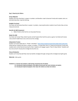 Day 3: Stand Up for Others
Group Objective
Students will learn thatthere is power in numbers and therefore need to become friends with students who are
bullied to help them stop the bullying.
Establish the Need
Facilitator will talk abouthow there is power in numbers, meaning that when students have friends,they areless
likely to be bullied.
Identify the Skill Component
1. Make friends so that bullies can stay away fromyou
Model the Skill
Facilitator will review“Stop a Bully”poster and will explain thatitwill be used as a game. Facilitator will review
rules and will model how to toss and actout the strategy.
Independent Practice
Students will watch webisode 11: “Power In Numbers” http://www.stopbullying.gov/kids/webisodes/index.html
Video teaches students that there is power in numbers. It shows them that it is importantto become friends with
students who arebullied and stand up for them. Students will engage in game “How To Stop A Bully”. Students will
toss diceand will roleplay the strategy that dicefalls on.
Closure/Evaluation
Students will showhow well they have learned the strategies through actingout the strategies duringthe game.
Materials: video, game
Standards 5.1: Promote and maintain a safe learning environment for all students
5.2: Developand implement programs that address the personal and social risk factors of students
5.3: Developand implement programs that reduce the incidence of school site violence
 