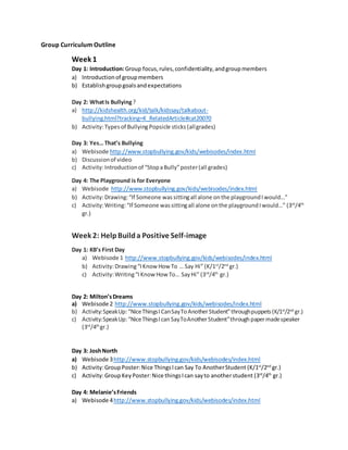 Group Curriculum Outline
Week 1
Day 1: Introduction:Group focus,rules,confidentiality,andgroupmembers
a) Introductionof groupmembers
b) Establishgroupgoalsandexpectations
Day 2: WhatIs Bullying?
a) http://kidshealth.org/kid/talk/kidssay/talkabout-
bullying.html?tracking=K_RelatedArticle#cat20070
b) Activity:Typesof BullyingPopsicle sticks (allgrades)
Day 3: Yes… That’s Bullying
a) Webisode http://www.stopbullying.gov/kids/webisodes/index.html
b) Discussionof video
c) Activity:Introductionof “StopaBully”poster(all grades)
Day 4: The Playground is for Everyone
a) Webisode http://www.stopbullying.gov/kids/webisodes/index.html
b) Activity:Drawing:“If Someone wassittingall alone onthe playgroundIwould…”
c) Activity:Writing:“If Someone wassittingall alone onthe playgroundIwould…” (3rd
/4th
gr.)
Week 2: HelpBuilda Positive Self-image
Day 1: KB’s First Day
a) Webisode 1 http://www.stopbullying.gov/kids/webisodes/index.html
b) Activity:Drawing“IKnow How To … Say Hi” (K/1st
/2nd
gr.)
c) Activity:Writing“IKnow How To… SayHi” (3rd
/4th
gr.)
Day 2: Milton’sDreams
a) Webisode 2 http://www.stopbullying.gov/kids/webisodes/index.html
b) Activity:SpeakUp:“NiceThingsICanSayToAnotherStudent”throughpuppets(K/1st
/2nd
gr.)
c) Activity:SpeakUp:“NiceThingsIcanSayToAnotherStudent”throughpapermadespeaker
(3rd
/4th
gr.)
Day 3: JoshNorth
a) Webisode 3http://www.stopbullying.gov/kids/webisodes/index.html
b) Activity:GroupPoster:Nice ThingsIcan Say To AnotherStudent (K/1st
/2nd
gr.)
c) Activity:GroupKeyPoster:Nice thingsIcan sayto anotherstudent (3rd
/4th
gr.)
Day 4: Melanie’sFriends
a) Webisode 4http://www.stopbullying.gov/kids/webisodes/index.html
 