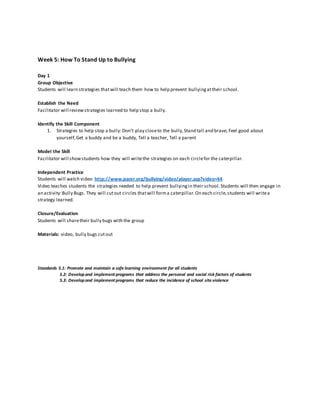 Week 5: How To Stand Up to Bullying
Day 1
Group Objective
Students will learn strategies thatwill teach them how to help prevent bullyingattheir school.
Establish the Need
Facilitator will reviewstrategies learned to help stop a bully.
Identify the Skill Component
1. Strategies to help stop a bully: Don’t play closeto the bully,Stand tall and brave, Feel good about
yourself,Get a buddy and be a buddy, Tell a teacher, Tell a parent
Model the Skill
Facilitator will showstudents how they will writethe strategies on each circlefor the caterpillar.
Independent Practice
Students will watch video: http://www.pacer.org/bullying/video/player.asp?video=44
Video teaches students the strategies needed to help prevent bullyingin their school.Students will then engage in
an activity:Bully Bugs. They will cutout circles thatwill forma caterpillar.On each circle,students will writea
strategy learned.
Closure/Evaluation
Students will sharetheir bully bugs with the group
Materials: video, bully bugs cutout
Standards 5.1: Promote and maintain a safe learning environment for all students
5.2: Developand implement programs that address the personal and social risk factors of students
5.3: Developand implement programs that reduce the incidence of school site violence
 