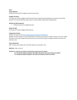 Day 2:
Group Objective
Students will master the strategies on how to stop a bully.
Establish the Need
Facilitator will reviewstrategies learned and will discuss importanceof putting them into practiceso that they
become firstinstinctwhen they need to step in to help another student who is beingbullied.
Identify the Skill Component
1. Putting into practicestrategies learned
Model the Skill
Facilitator will reviewstrategies with the group
Independent Practice
Students will watch video: https://www.youtube.com/watch?v=F3rqtxSCV-E
Students will then be given a scenario thatthey will roleplay as a group.Each student is given a role. One student
will bethe victim,two students will bethe bullies,the rest will beusingthe strategies learned to intervene and
help the victim.
Closure/Evaluation
After roleplay,each student will sharetheir experience abouttheir role.
Materials: video, scenario
Standards 5.1: Promote and maintain a safe learning environment for all students
5.2: Developand implement programs that address the personal and social risk factors of students
5.3: Developand implement programs that reduce the incidence of school site violence
 