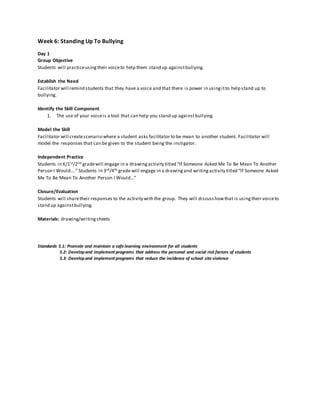 Week 6: Standing Up To Bullying
Day 1
Group Objective
Students will practiceusingtheir voiceto help them stand up againstbullying.
Establish the Need
Facilitator will remind students that they have a voice and that there is power in usingitto help stand up to
bullying.
Identify the Skill Component
1. The use of your voiceis a tool that can help you stand up againstbullying.
Model the Skill
Facilitator will createscenario where a student asks facilitator to be mean to another student. Facilitator will
model the responses that can be given to the student being the instigator.
Independent Practice
Students in K/1st/2nd gradewill engage in a drawingactivity titled “If Someone Asked Me To Be Mean To Another
Person I Would….” Students in 3rd/4th grade will engage in a drawingand writingactivity titled “If Someone Asked
Me To Be Mean To Another Person I Would…”
Closure/Evaluation
Students will sharetheir responses to the activity with the group. They will discusshowthat is usingtheir voiceto
stand up againstbullying.
Materials: drawing/writingsheets
Standards 5.1: Promote and maintain a safe learning environment for all students
5.2: Developand implement programs that address the personal and social risk factors of students
5.3: Developand implement programs that reduce the incidence of school site violence
 