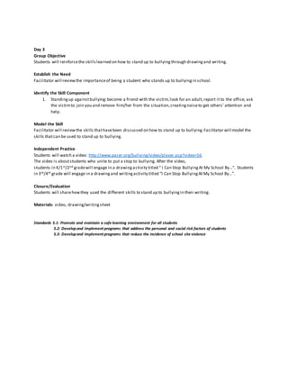 Day 3
Group Objective
Students will reinforcethe skillslearned on how to stand up to bullyingthrough drawingand writing.
Establish the Need
Facilitator will reviewthe importanceof being a student who stands up to bullyingin school.
Identify the Skill Component
1. Standingup againstbullying:become a friend with the victim,look for an adult,report it to the office, ask
the victimto join you and remove him/her from the situation,creatingnoiseto get others’ attention and
help.
Model the Skill
Facilitator will review the skills thathavebeen discussed on how to stand up to bullying.Facilitator will model the
skills thatcan be used to stand up to bullying.
Independent Practice
Students will watch a video: http://www.pacer.org/bullying/video/player.asp?video=56
The video is aboutstudents who unite to put a stop to bullying. After the video,
students in K/1st/2nd gradewill engage in a drawingactivity titled “ I Can Stop BullyingAt My School By…”. Students
in 3rd/4th grade will engage in a drawingand writingactivity titled “I Can Stop BullyingAt My School By…”.
Closure/Evaluation
Students will sharehowthey used the different skills to stand up to bullyingin their writing.
Materials: video, drawing/writingsheet
Standards 5.1: Promote and maintain a safe learning environment for all students
5.2: Developand implement programs that address the personal and social risk factors of students
5.3: Developand implement programs that reduce the incidence of school site violence
 