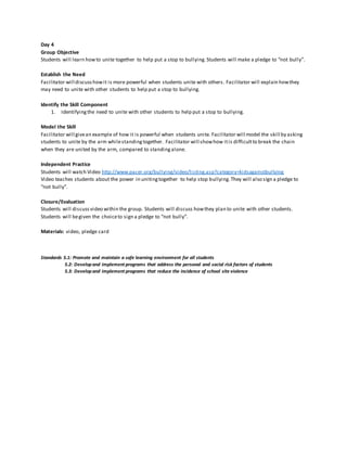 Day 4
Group Objective
Students will learn howto unite together to help put a stop to bullying.Students will make a pledge to “not bully”.
Establish the Need
Facilitator will discusshowit is more powerful when students unite with others. Facilitator will explain howthey
may need to unite with other students to help put a stop to bullying.
Identify the Skill Component
1. Identifyingthe need to unite with other students to help put a stop to bullying.
Model the Skill
Facilitator will givean example of how it is powerful when students unite. Facilitator will model the skill by asking
students to unite by the arm whilestandingtogether. Facilitator will showhow itis difficultto break the chain
when they are united by the arm, compared to standingalone.
Independent Practice
Students will watch Video http://www.pacer.org/bullying/video/listing.asp?category=kidsagainstbullying
Video teaches students about the power in unitingtogether to help stop bullying.They will also sign a pledge to
“not bully”.
Closure/Evaluation
Students will discussvideo within the group. Students will discuss howthey plan to unite with other students.
Students will begiven the choiceto sign a pledge to “not bully”.
Materials: video, pledge card
Standards 5.1: Promote and maintain a safe learning environment for all students
5.2: Developand implement programs that address the personal and social risk factors of students
5.3: Developand implement programs that reduce the incidence of school site violence
 