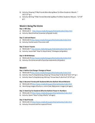 b) Activity:Drawing“If My FriendsWere BeingMeanTo OtherStudentsIWould…”
(K/1st
/2nd
gr.)
c) Activity:Writing“If My FriendsWere BeingMeanToOther StudentsIWould…”(3rd
/4th
gr.)
Week 3: Being The Victim
Day 1: KB’s Day
a) Webisode 5: http://www.stopbullying.gov/kids/webisodes/index.html
a) Activity:Marshmallow Snowman (all grade levels)
Day 2: Joshand Raven
a) Webisode 6http://www.stopbullying.gov/kids/webisodes/index.html
b) Activity:Partnerwork:Pine cone craft
Day 3: Soccer Tryouts
a) Webisode 7 http://www.stopbullying.gov/kids/webisodes/index.html
b) Activity:SoccerBall “How To Stop A Bully”Strategies(allgrades)
Day 4: KB Withdraws
a) Webisode 8http://www.stopbullying.gov/kids/webisodes/index.html
b) Activity:Christmaswreathof positive statements(all grades)
Week 4
Day 1: BulliesCanChange: Changesof Heart
a) Webisode 9http://www.stopbullying.gov/kids/webisodes/index.html
b) Activity:HowTo StopBullying: Drawing“IKnow How To Be Kind”(K/1st
/2nd
gr.)
c) Activity:HowTo StopBullying: Writing“IKnow How To Be Kind”(3rd
/4th
gr.)
Day 2: Become Friendswith StudentsWhoAre Bullied:KB and Melanie
a) Webisode 10http://www.stopbullying.gov/kids/webisodes/index.html
b) Identifyingimagesof bully vs.victim(Sad,Madposterimages) (all ages)
Day 3: Stand Up For StudentsWhoAre Bullied: PowerIn Numbers
a) Webisode 11http://www.stopbullying.gov/kids/webisodes/index.html
b) Activity:Game “HowTo Stop A Bully”(all ages)
Day 4: Real Friends
a) Webisode 12http://www.stopbullying.gov/kids/webisodes/index.html
b) Activity:Personal cardfora special friend
 