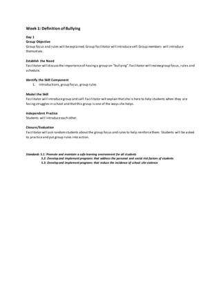 Week 1: Definition of Bullying
Day 1
Group Objective
Group focus and rules will beexplained.Group facilitator will introduceself.Group members will introduce
themselves.
Establish the Need
Facilitator will discussthe importanceof havinga group on “bullying”.Facilitator will reviewgroup focus, rules and
schedule.
Identify the Skill Component
1. Introductions,group focus, group rules
Model the Skill
Facilitator will introducegroup and self.Facilitator will explain thatshe is here to help students when they are
facingstruggles in school and thatthis group is one of the ways she helps.
Independent Practice
Students will introduceeach other.
Closure/Evaluation
Facilitator will ask randomstudents about the group focus and rules to help reinforcethem. Students will be asked
to practiceand put group rules into action.
Standards 5.1: Promote and maintain a safe learning environment for all students
5.2: Developand implement programs that address the personal and social risk factors of students
5.3: Developand implement programs that reduce the incidence of school site violence
 