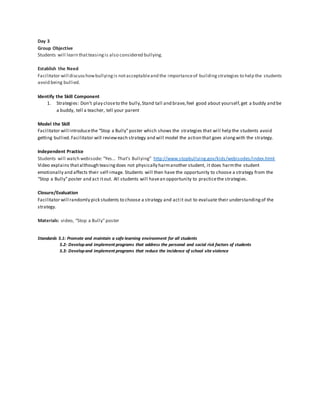 Day 3
Group Objective
Students will learn thatteasingis also considered bullying.
Establish the Need
Facilitator will discusshowbullyingis notacceptableand the importanceof buildingstrategies to help the students
avoid being bullied.
Identify the Skill Component
1. Strategies: Don’t play closeto the bully,Stand tall and brave,feel good about yourself,get a buddy and be
a buddy, tell a teacher, tell your parent
Model the Skill
Facilitator will introducethe “Stop a Bully”poster which shows the strategies that will help the students avoid
getting bullied.Facilitator will revieweach strategy and will model the action that goes alongwith the strategy.
Independent Practice
Students will watch webisode: “Yes… That’s Bullying” http://www.stopbullying.gov/kids/webisodes/index.html
Video explains thatalthough teasingdoes not physically harmanother student, it does harmthe student
emotionally and affects their self-image. Students will then have the opportunity to choose a strategy from the
“Stop a Bully”poster and act itout. All students will havean opportunity to practicethe strategies.
Closure/Evaluation
Facilitator will randomly pick students to choose a strategy and actit out to evaluate their understandingof the
strategy.
Materials: video, “Stop a Bully”poster
Standards 5.1: Promote and maintain a safe learning environment for all students
5.2: Developand implement programs that address the personal and social risk factors of students
5.3: Developand implement programs that reduce the incidence of school site violence
 