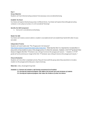 Day 4
Group Objective
Students will learn thatexcluding someone from playingis also considered bullying.
Establish the Need
Facilitator will explain thatbullyingcomes in different forms. Facilitator will explain thatalthough excluding
someone is not a physical action,itis still considered “bullying”.
Identify the Skill Component
1. Exclusion is considered social bullying
Model the Skill
Facilitator will createa scenario where a student is excluded and will ask studenthow he/she felt when he was
excluded.
Independent Practice
Students will watch webisode: “The Playground is for Everyone”
http://www.stopbullying.gov/kids/webisodes/index.html Video teaches that itis importantto includeothers in
play and to allowstudents to play in the playground as itis there for everyone. Students in K/1st/2nd gradewill then
draw an image to the title: “If Someone was sittingall aloneon the playground I would…”. Students in 3rd/4th
grade will writeand drawan image to the title: “If Someone was sittingall aloneon the playground I would…”
Closure/Evaluation
Students will sharetheir completed activity.They will sharewith the group what they would do to includea
student on the playground to help put a stop to bullying.
Materials: video, drawing/writingsheet
Standards 5.1: Promote and maintain a safe learning environment for all students
5.2: Developand implement programs that address the personal and social risk factors of students
5.3: Developand implement programs that reduce the incidence of school site violence
 