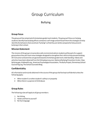 Group Curriculum
Bullying
Group Focus
The group will be comprisedof elementary grade level students.The groupwill focuson helping
studentsidentifyhowbullyingaffectssomeone’sself-image andwillteachthem the strategiestohelp
identifythe behaviorsthatconstitute“bullying”sothattheyare betterpreparedtohelp prevent
bullyingintheirschool.
MissionStatement
The missionof the groupis to provide asafe environmentwhere studentswill be partof a support
groupwhere theywill learnnewstrategiesdesignedtostrengthentheirskillstohelppreventbullying.
All instructionandactivities are gearedtowards elementary grade level understanding. Videosand
activitieshave beenobtainedfromthe followingresources: National BullyingPreventionCenter, Stop
Bullying.gov, Kidshealth.org.,AmericanPsychological Association,The BullyProject,ElementarySchool
Counseling.org,The School CounselorBlog.
Confidentiality
All informationandrecordsobtainedinthe course of the groupshall be keptconfidential unlessthe
followingapply:
 Whenstudent’sorotherstudent’ssafetyisinjeopardy
 Whenthere issuspicionof childabuse
Group Rules
The followingruleswillapplytoall groupmembers
1. No hitting
2. Hands andfeetto yourself
3. No foul language
 