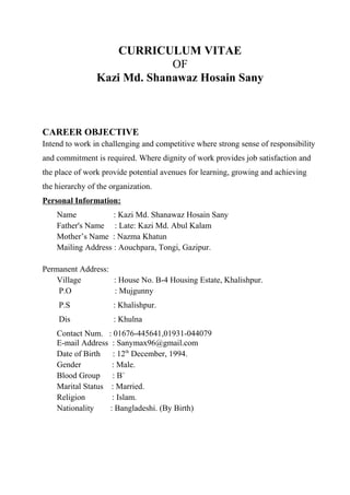 CURRICULUM VITAE
OF
Kazi Md. Shanawaz Hosain Sany
CAREER OBJECTIVE
Intend to work in challenging and competitive where strong sense of responsibility
and commitment is required. Where dignity of work provides job satisfaction and
the place of work provide potential avenues for learning, growing and achieving
the hierarchy of the organization.
Personal Information:
Name : Kazi Md. Shanawaz Hosain Sany
Father's Name : Late: Kazi Md. Abul Kalam
Mother’s Name : Nazma Khatun
Mailing Address : Aouchpara, Tongi, Gazipur.
Permanent Address:
Village : House No. B-4 Housing Estate, Khalishpur.
P.O : Mujgunny
P.S : Khalishpur.
Dis : Khulna
Contact Num. : 01676-445641,01931-044079
E-mail Address : Sanymax96@gmail.com
Date of Birth : 12th
December, 1994.
Gender : Male.
Blood Group : B+
Marital Status : Married.
Religion : Islam.
Nationality : Bangladeshi. (By Birth)
 